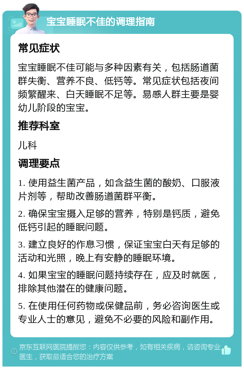 宝宝睡眠不佳的调理指南 常见症状 宝宝睡眠不佳可能与多种因素有关，包括肠道菌群失衡、营养不良、低钙等。常见症状包括夜间频繁醒来、白天睡眠不足等。易感人群主要是婴幼儿阶段的宝宝。 推荐科室 儿科 调理要点 1. 使用益生菌产品，如含益生菌的酸奶、口服液片剂等，帮助改善肠道菌群平衡。 2. 确保宝宝摄入足够的营养，特别是钙质，避免低钙引起的睡眠问题。 3. 建立良好的作息习惯，保证宝宝白天有足够的活动和光照，晚上有安静的睡眠环境。 4. 如果宝宝的睡眠问题持续存在，应及时就医，排除其他潜在的健康问题。 5. 在使用任何药物或保健品前，务必咨询医生或专业人士的意见，避免不必要的风险和副作用。