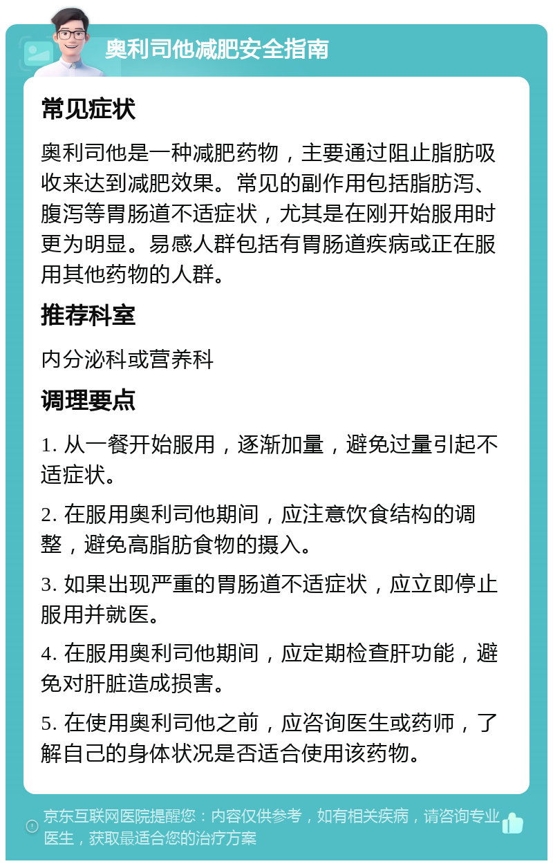 奥利司他减肥安全指南 常见症状 奥利司他是一种减肥药物，主要通过阻止脂肪吸收来达到减肥效果。常见的副作用包括脂肪泻、腹泻等胃肠道不适症状，尤其是在刚开始服用时更为明显。易感人群包括有胃肠道疾病或正在服用其他药物的人群。 推荐科室 内分泌科或营养科 调理要点 1. 从一餐开始服用，逐渐加量，避免过量引起不适症状。 2. 在服用奥利司他期间，应注意饮食结构的调整，避免高脂肪食物的摄入。 3. 如果出现严重的胃肠道不适症状，应立即停止服用并就医。 4. 在服用奥利司他期间，应定期检查肝功能，避免对肝脏造成损害。 5. 在使用奥利司他之前，应咨询医生或药师，了解自己的身体状况是否适合使用该药物。