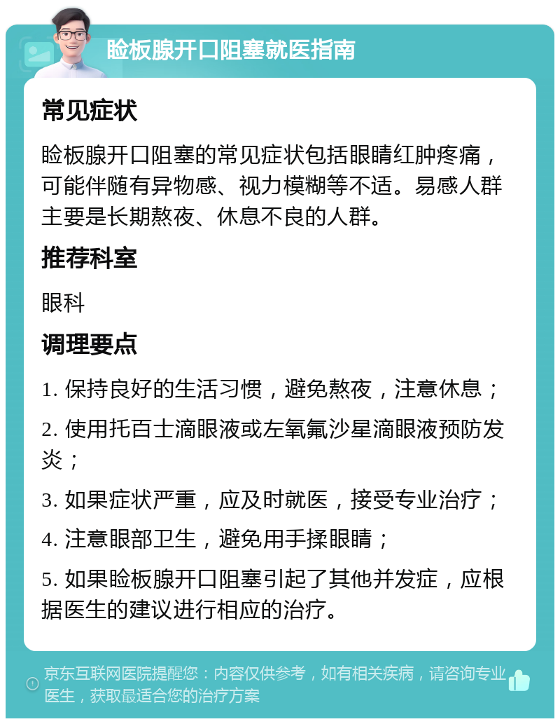 睑板腺开口阻塞就医指南 常见症状 睑板腺开口阻塞的常见症状包括眼睛红肿疼痛，可能伴随有异物感、视力模糊等不适。易感人群主要是长期熬夜、休息不良的人群。 推荐科室 眼科 调理要点 1. 保持良好的生活习惯，避免熬夜，注意休息； 2. 使用托百士滴眼液或左氧氟沙星滴眼液预防发炎； 3. 如果症状严重，应及时就医，接受专业治疗； 4. 注意眼部卫生，避免用手揉眼睛； 5. 如果睑板腺开口阻塞引起了其他并发症，应根据医生的建议进行相应的治疗。