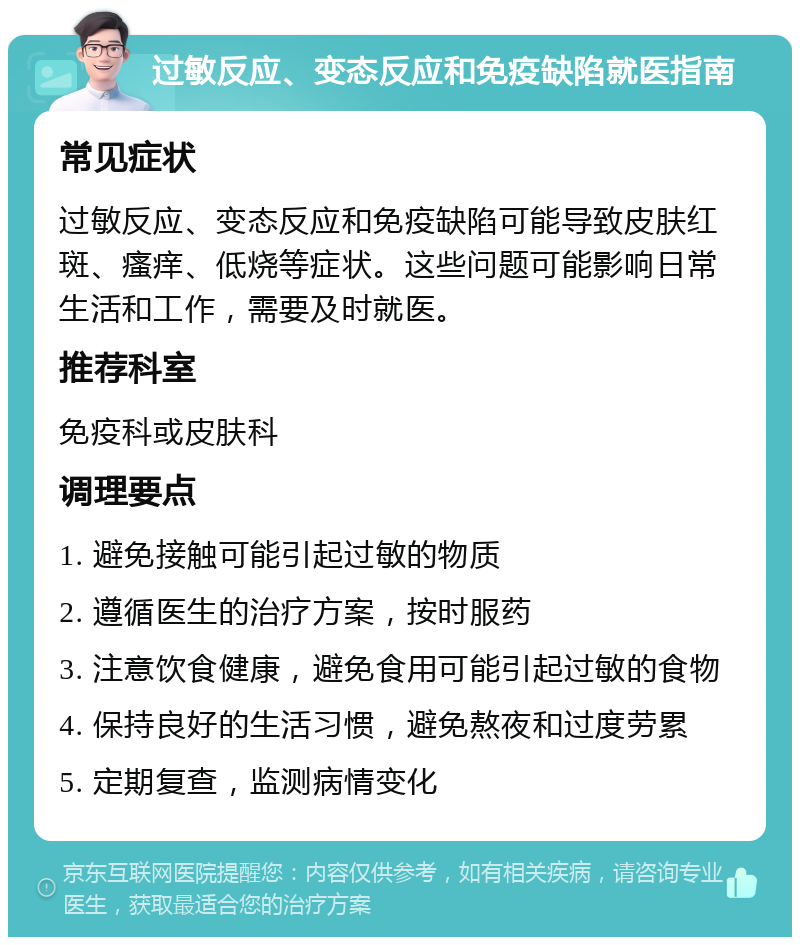 过敏反应、变态反应和免疫缺陷就医指南 常见症状 过敏反应、变态反应和免疫缺陷可能导致皮肤红斑、瘙痒、低烧等症状。这些问题可能影响日常生活和工作，需要及时就医。 推荐科室 免疫科或皮肤科 调理要点 1. 避免接触可能引起过敏的物质 2. 遵循医生的治疗方案，按时服药 3. 注意饮食健康，避免食用可能引起过敏的食物 4. 保持良好的生活习惯，避免熬夜和过度劳累 5. 定期复查，监测病情变化