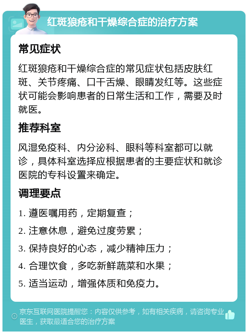 红斑狼疮和干燥综合症的治疗方案 常见症状 红斑狼疮和干燥综合症的常见症状包括皮肤红斑、关节疼痛、口干舌燥、眼睛发红等。这些症状可能会影响患者的日常生活和工作，需要及时就医。 推荐科室 风湿免疫科、内分泌科、眼科等科室都可以就诊，具体科室选择应根据患者的主要症状和就诊医院的专科设置来确定。 调理要点 1. 遵医嘱用药，定期复查； 2. 注意休息，避免过度劳累； 3. 保持良好的心态，减少精神压力； 4. 合理饮食，多吃新鲜蔬菜和水果； 5. 适当运动，增强体质和免疫力。