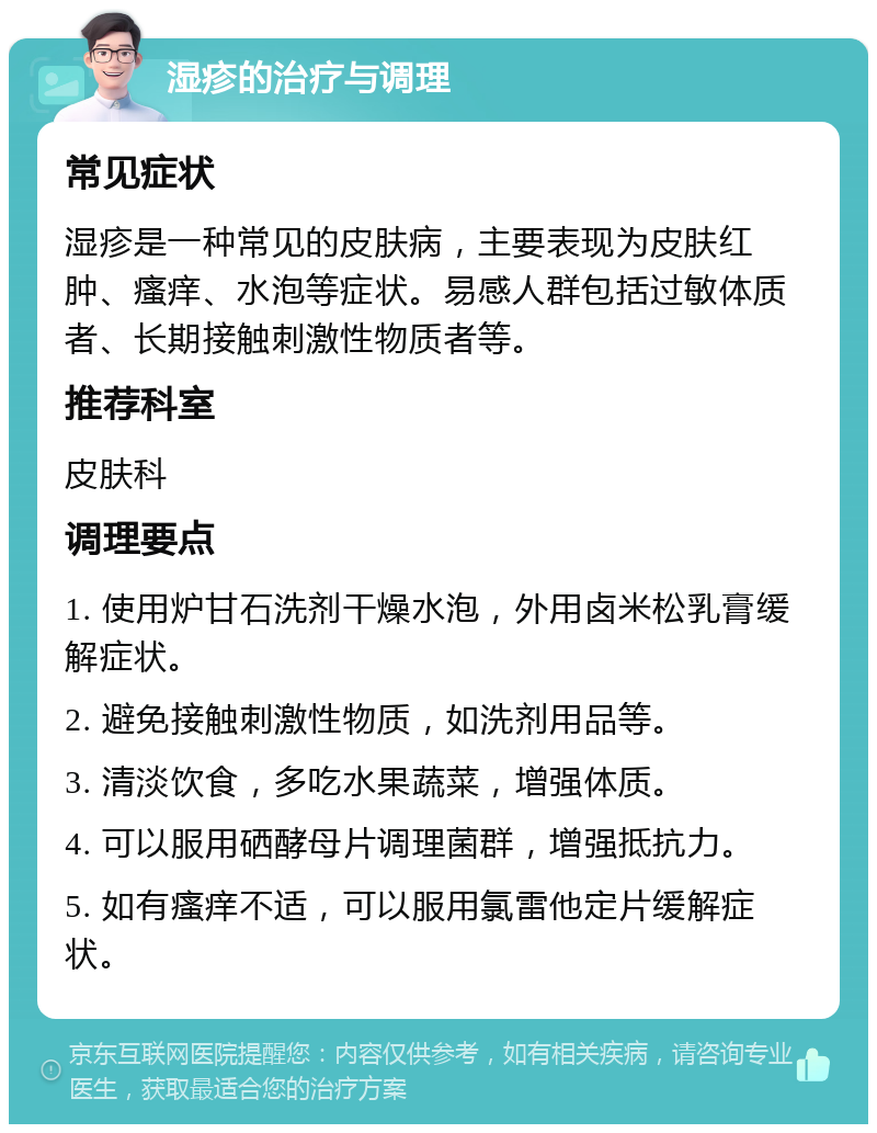 湿疹的治疗与调理 常见症状 湿疹是一种常见的皮肤病，主要表现为皮肤红肿、瘙痒、水泡等症状。易感人群包括过敏体质者、长期接触刺激性物质者等。 推荐科室 皮肤科 调理要点 1. 使用炉甘石洗剂干燥水泡，外用卤米松乳膏缓解症状。 2. 避免接触刺激性物质，如洗剂用品等。 3. 清淡饮食，多吃水果蔬菜，增强体质。 4. 可以服用硒酵母片调理菌群，增强抵抗力。 5. 如有瘙痒不适，可以服用氯雷他定片缓解症状。