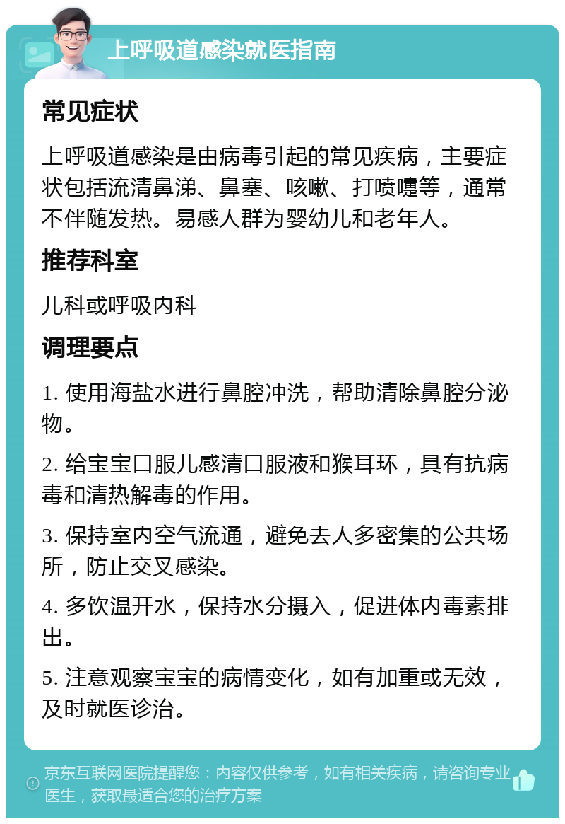 上呼吸道感染就医指南 常见症状 上呼吸道感染是由病毒引起的常见疾病，主要症状包括流清鼻涕、鼻塞、咳嗽、打喷嚏等，通常不伴随发热。易感人群为婴幼儿和老年人。 推荐科室 儿科或呼吸内科 调理要点 1. 使用海盐水进行鼻腔冲洗，帮助清除鼻腔分泌物。 2. 给宝宝口服儿感清口服液和猴耳环，具有抗病毒和清热解毒的作用。 3. 保持室内空气流通，避免去人多密集的公共场所，防止交叉感染。 4. 多饮温开水，保持水分摄入，促进体内毒素排出。 5. 注意观察宝宝的病情变化，如有加重或无效，及时就医诊治。