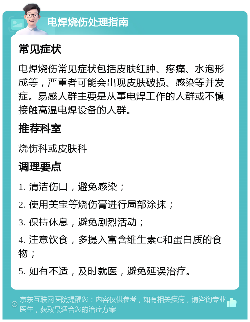 电焊烧伤处理指南 常见症状 电焊烧伤常见症状包括皮肤红肿、疼痛、水泡形成等，严重者可能会出现皮肤破损、感染等并发症。易感人群主要是从事电焊工作的人群或不慎接触高温电焊设备的人群。 推荐科室 烧伤科或皮肤科 调理要点 1. 清洁伤口，避免感染； 2. 使用美宝等烧伤膏进行局部涂抹； 3. 保持休息，避免剧烈活动； 4. 注意饮食，多摄入富含维生素C和蛋白质的食物； 5. 如有不适，及时就医，避免延误治疗。