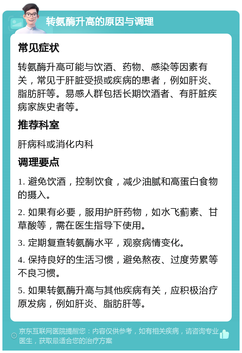 转氨酶升高的原因与调理 常见症状 转氨酶升高可能与饮酒、药物、感染等因素有关，常见于肝脏受损或疾病的患者，例如肝炎、脂肪肝等。易感人群包括长期饮酒者、有肝脏疾病家族史者等。 推荐科室 肝病科或消化内科 调理要点 1. 避免饮酒，控制饮食，减少油腻和高蛋白食物的摄入。 2. 如果有必要，服用护肝药物，如水飞蓟素、甘草酸等，需在医生指导下使用。 3. 定期复查转氨酶水平，观察病情变化。 4. 保持良好的生活习惯，避免熬夜、过度劳累等不良习惯。 5. 如果转氨酶升高与其他疾病有关，应积极治疗原发病，例如肝炎、脂肪肝等。