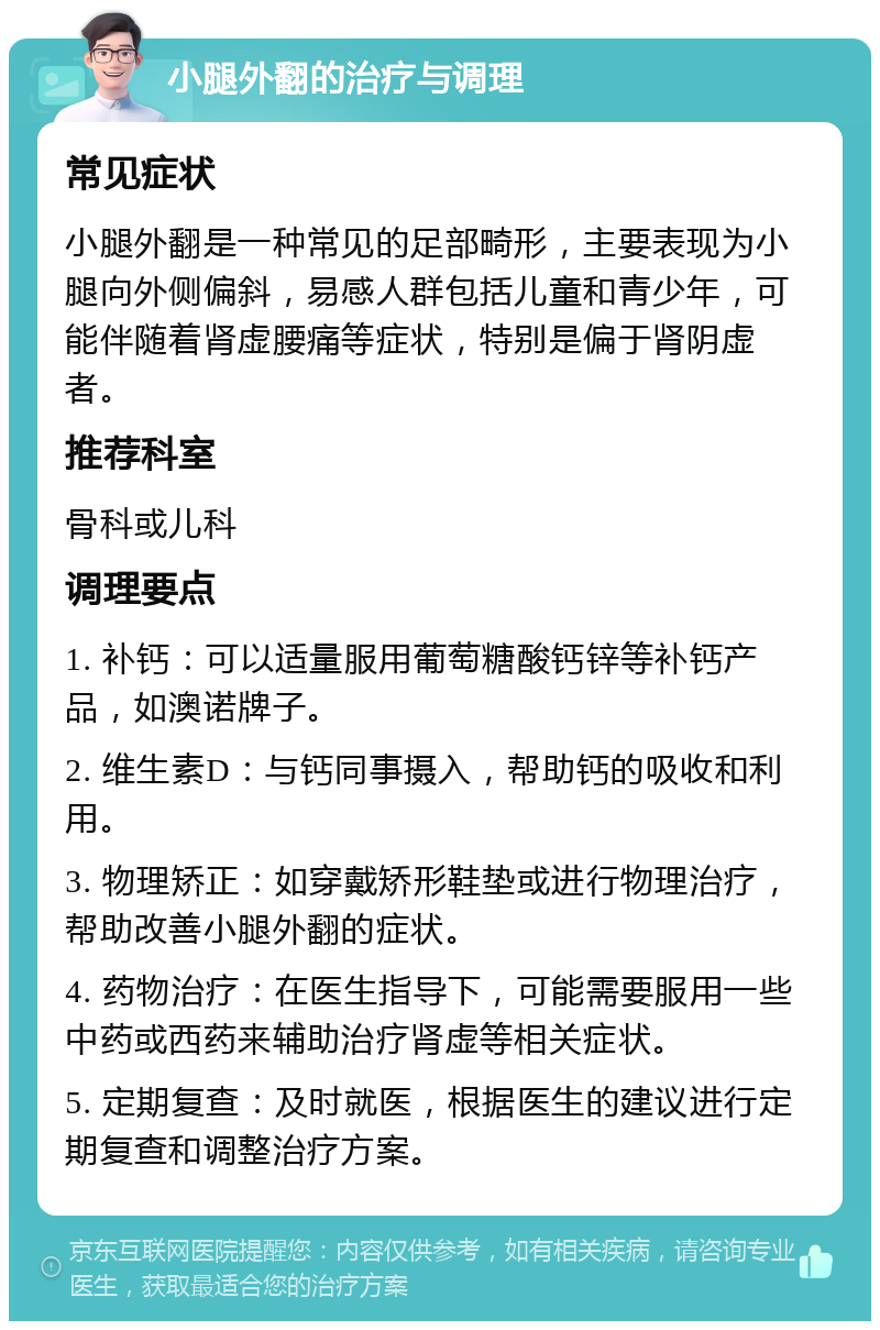 小腿外翻的治疗与调理 常见症状 小腿外翻是一种常见的足部畸形，主要表现为小腿向外侧偏斜，易感人群包括儿童和青少年，可能伴随着肾虚腰痛等症状，特别是偏于肾阴虚者。 推荐科室 骨科或儿科 调理要点 1. 补钙：可以适量服用葡萄糖酸钙锌等补钙产品，如澳诺牌子。 2. 维生素D：与钙同事摄入，帮助钙的吸收和利用。 3. 物理矫正：如穿戴矫形鞋垫或进行物理治疗，帮助改善小腿外翻的症状。 4. 药物治疗：在医生指导下，可能需要服用一些中药或西药来辅助治疗肾虚等相关症状。 5. 定期复查：及时就医，根据医生的建议进行定期复查和调整治疗方案。