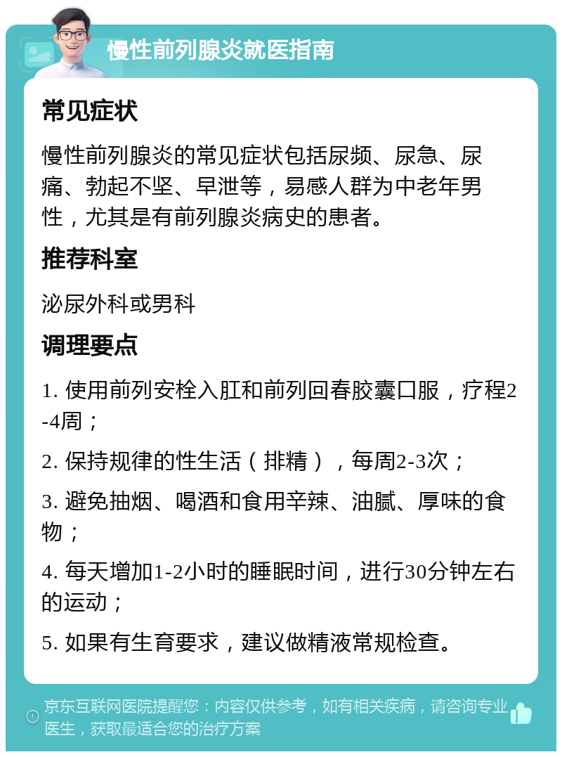 慢性前列腺炎就医指南 常见症状 慢性前列腺炎的常见症状包括尿频、尿急、尿痛、勃起不坚、早泄等，易感人群为中老年男性，尤其是有前列腺炎病史的患者。 推荐科室 泌尿外科或男科 调理要点 1. 使用前列安栓入肛和前列回春胶囊口服，疗程2-4周； 2. 保持规律的性生活（排精），每周2-3次； 3. 避免抽烟、喝酒和食用辛辣、油腻、厚味的食物； 4. 每天增加1-2小时的睡眠时间，进行30分钟左右的运动； 5. 如果有生育要求，建议做精液常规检查。