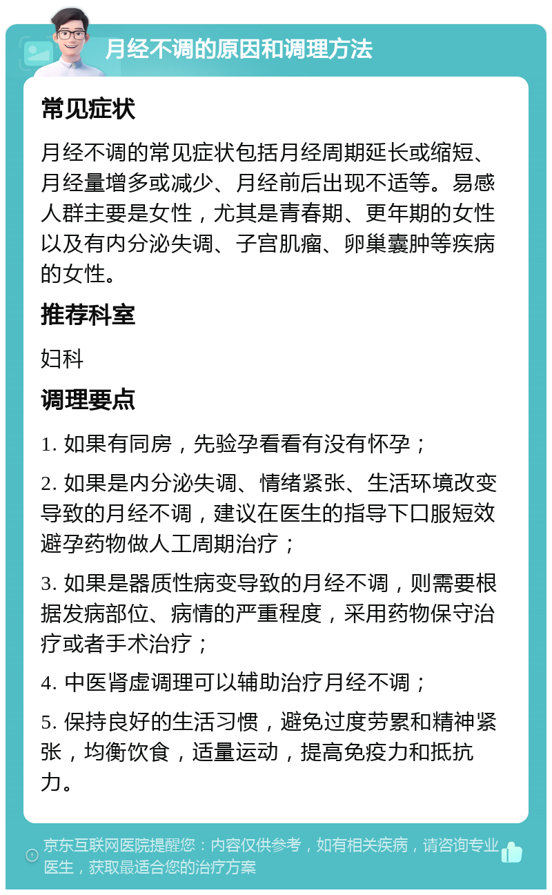 月经不调的原因和调理方法 常见症状 月经不调的常见症状包括月经周期延长或缩短、月经量增多或减少、月经前后出现不适等。易感人群主要是女性，尤其是青春期、更年期的女性以及有内分泌失调、子宫肌瘤、卵巢囊肿等疾病的女性。 推荐科室 妇科 调理要点 1. 如果有同房，先验孕看看有没有怀孕； 2. 如果是内分泌失调、情绪紧张、生活环境改变导致的月经不调，建议在医生的指导下口服短效避孕药物做人工周期治疗； 3. 如果是器质性病变导致的月经不调，则需要根据发病部位、病情的严重程度，采用药物保守治疗或者手术治疗； 4. 中医肾虚调理可以辅助治疗月经不调； 5. 保持良好的生活习惯，避免过度劳累和精神紧张，均衡饮食，适量运动，提高免疫力和抵抗力。