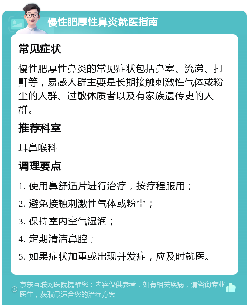 慢性肥厚性鼻炎就医指南 常见症状 慢性肥厚性鼻炎的常见症状包括鼻塞、流涕、打鼾等，易感人群主要是长期接触刺激性气体或粉尘的人群、过敏体质者以及有家族遗传史的人群。 推荐科室 耳鼻喉科 调理要点 1. 使用鼻舒适片进行治疗，按疗程服用； 2. 避免接触刺激性气体或粉尘； 3. 保持室内空气湿润； 4. 定期清洁鼻腔； 5. 如果症状加重或出现并发症，应及时就医。