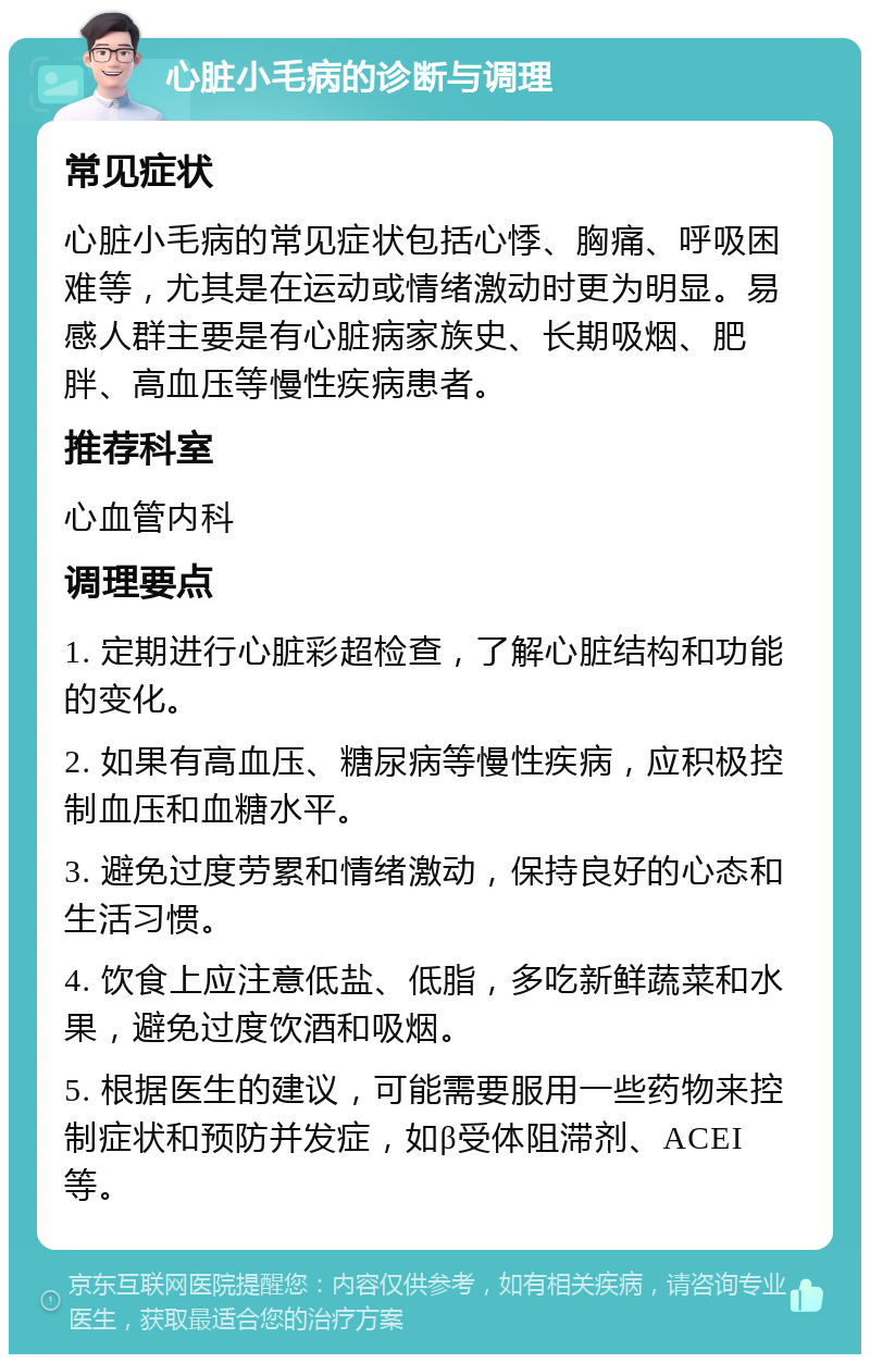 心脏小毛病的诊断与调理 常见症状 心脏小毛病的常见症状包括心悸、胸痛、呼吸困难等，尤其是在运动或情绪激动时更为明显。易感人群主要是有心脏病家族史、长期吸烟、肥胖、高血压等慢性疾病患者。 推荐科室 心血管内科 调理要点 1. 定期进行心脏彩超检查，了解心脏结构和功能的变化。 2. 如果有高血压、糖尿病等慢性疾病，应积极控制血压和血糖水平。 3. 避免过度劳累和情绪激动，保持良好的心态和生活习惯。 4. 饮食上应注意低盐、低脂，多吃新鲜蔬菜和水果，避免过度饮酒和吸烟。 5. 根据医生的建议，可能需要服用一些药物来控制症状和预防并发症，如β受体阻滞剂、ACEI等。