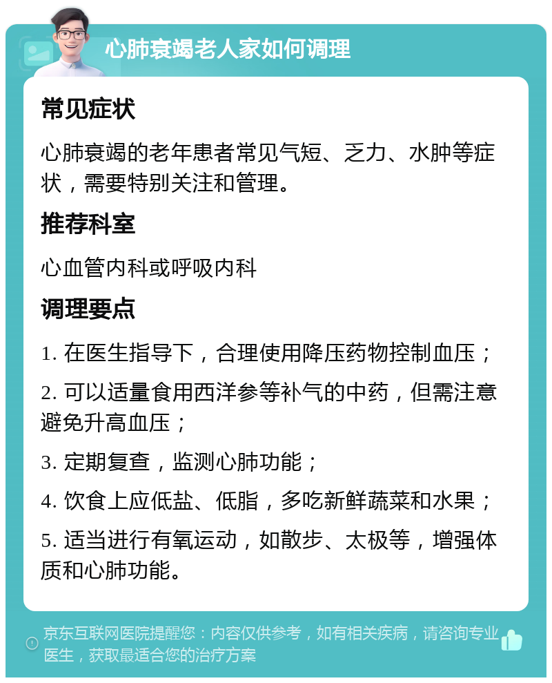 心肺衰竭老人家如何调理 常见症状 心肺衰竭的老年患者常见气短、乏力、水肿等症状，需要特别关注和管理。 推荐科室 心血管内科或呼吸内科 调理要点 1. 在医生指导下，合理使用降压药物控制血压； 2. 可以适量食用西洋参等补气的中药，但需注意避免升高血压； 3. 定期复查，监测心肺功能； 4. 饮食上应低盐、低脂，多吃新鲜蔬菜和水果； 5. 适当进行有氧运动，如散步、太极等，增强体质和心肺功能。