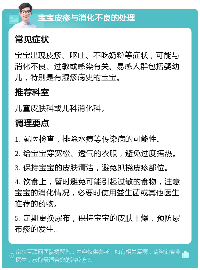 宝宝皮疹与消化不良的处理 常见症状 宝宝出现皮疹、呕吐、不吃奶粉等症状，可能与消化不良、过敏或感染有关。易感人群包括婴幼儿，特别是有湿疹病史的宝宝。 推荐科室 儿童皮肤科或儿科消化科。 调理要点 1. 就医检查，排除水痘等传染病的可能性。 2. 给宝宝穿宽松、透气的衣服，避免过度捂热。 3. 保持宝宝的皮肤清洁，避免抓挠皮疹部位。 4. 饮食上，暂时避免可能引起过敏的食物，注意宝宝的消化情况，必要时使用益生菌或其他医生推荐的药物。 5. 定期更换尿布，保持宝宝的皮肤干燥，预防尿布疹的发生。