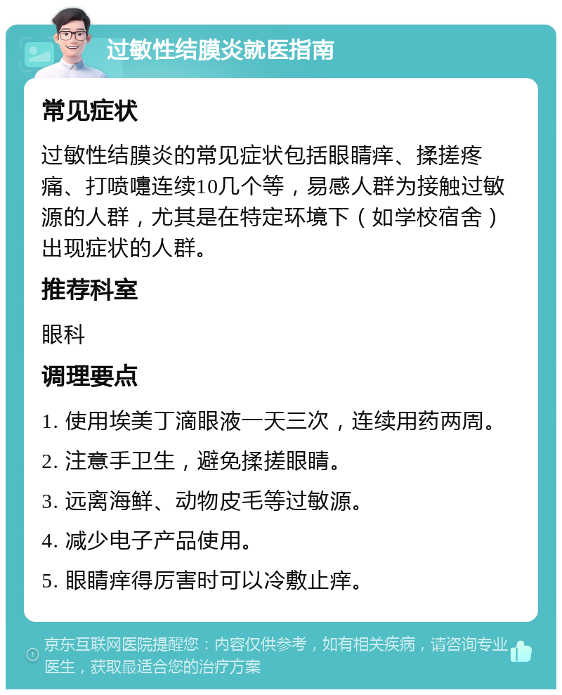 过敏性结膜炎就医指南 常见症状 过敏性结膜炎的常见症状包括眼睛痒、揉搓疼痛、打喷嚏连续10几个等，易感人群为接触过敏源的人群，尤其是在特定环境下（如学校宿舍）出现症状的人群。 推荐科室 眼科 调理要点 1. 使用埃美丁滴眼液一天三次，连续用药两周。 2. 注意手卫生，避免揉搓眼睛。 3. 远离海鲜、动物皮毛等过敏源。 4. 减少电子产品使用。 5. 眼睛痒得厉害时可以冷敷止痒。