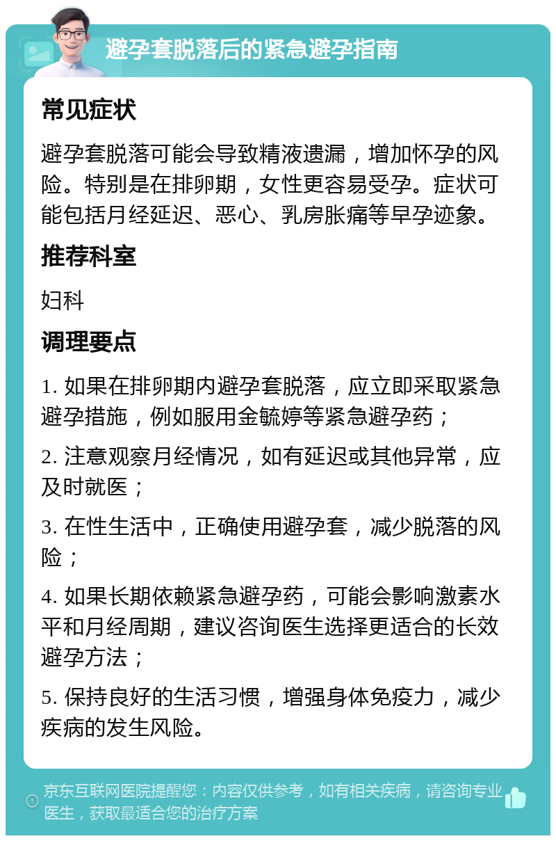 避孕套脱落后的紧急避孕指南 常见症状 避孕套脱落可能会导致精液遗漏，增加怀孕的风险。特别是在排卵期，女性更容易受孕。症状可能包括月经延迟、恶心、乳房胀痛等早孕迹象。 推荐科室 妇科 调理要点 1. 如果在排卵期内避孕套脱落，应立即采取紧急避孕措施，例如服用金毓婷等紧急避孕药； 2. 注意观察月经情况，如有延迟或其他异常，应及时就医； 3. 在性生活中，正确使用避孕套，减少脱落的风险； 4. 如果长期依赖紧急避孕药，可能会影响激素水平和月经周期，建议咨询医生选择更适合的长效避孕方法； 5. 保持良好的生活习惯，增强身体免疫力，减少疾病的发生风险。