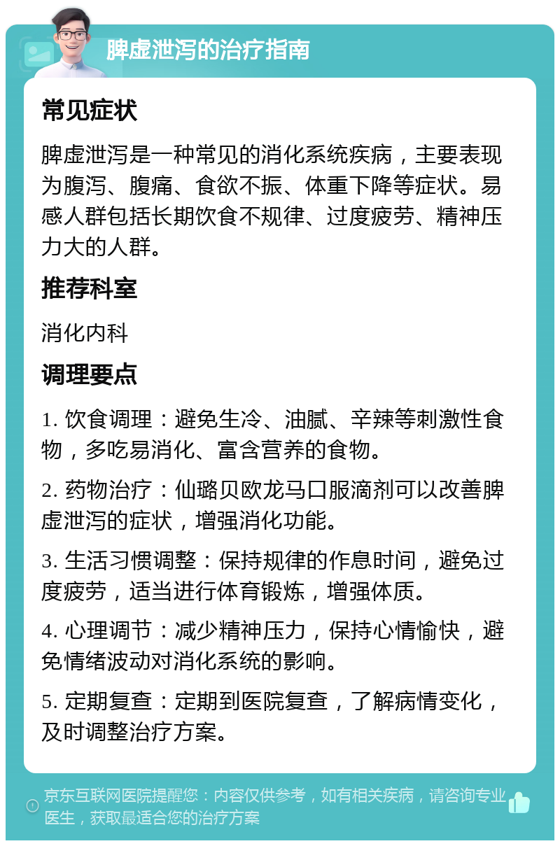 脾虚泄泻的治疗指南 常见症状 脾虚泄泻是一种常见的消化系统疾病，主要表现为腹泻、腹痛、食欲不振、体重下降等症状。易感人群包括长期饮食不规律、过度疲劳、精神压力大的人群。 推荐科室 消化内科 调理要点 1. 饮食调理：避免生冷、油腻、辛辣等刺激性食物，多吃易消化、富含营养的食物。 2. 药物治疗：仙璐贝欧龙马口服滴剂可以改善脾虚泄泻的症状，增强消化功能。 3. 生活习惯调整：保持规律的作息时间，避免过度疲劳，适当进行体育锻炼，增强体质。 4. 心理调节：减少精神压力，保持心情愉快，避免情绪波动对消化系统的影响。 5. 定期复查：定期到医院复查，了解病情变化，及时调整治疗方案。