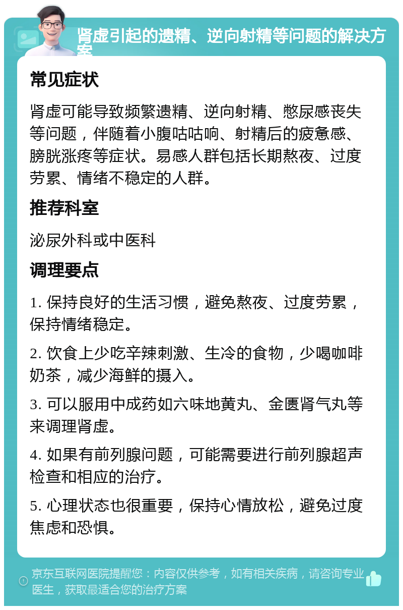 肾虚引起的遗精、逆向射精等问题的解决方案 常见症状 肾虚可能导致频繁遗精、逆向射精、憋尿感丧失等问题，伴随着小腹咕咕响、射精后的疲惫感、膀胱涨疼等症状。易感人群包括长期熬夜、过度劳累、情绪不稳定的人群。 推荐科室 泌尿外科或中医科 调理要点 1. 保持良好的生活习惯，避免熬夜、过度劳累，保持情绪稳定。 2. 饮食上少吃辛辣刺激、生冷的食物，少喝咖啡奶茶，减少海鲜的摄入。 3. 可以服用中成药如六味地黄丸、金匮肾气丸等来调理肾虚。 4. 如果有前列腺问题，可能需要进行前列腺超声检查和相应的治疗。 5. 心理状态也很重要，保持心情放松，避免过度焦虑和恐惧。