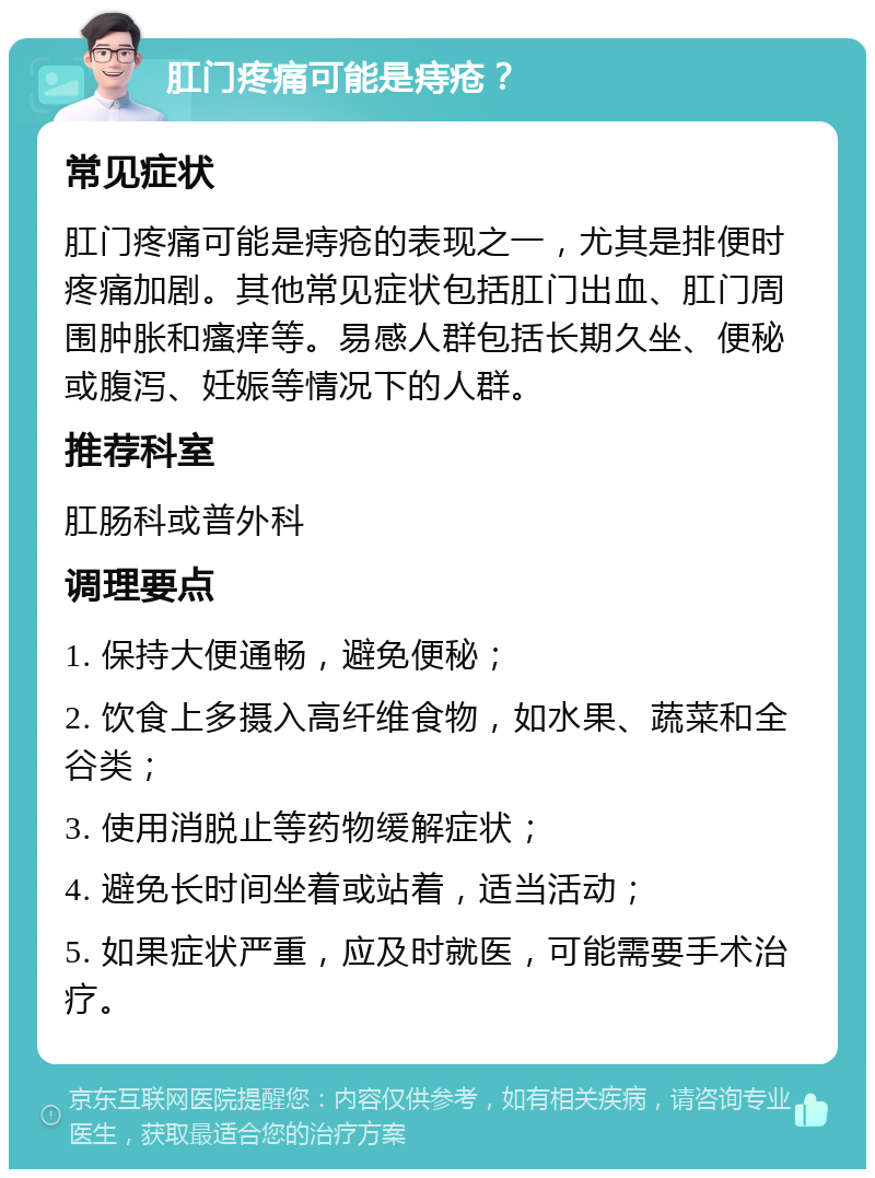 肛门疼痛可能是痔疮？ 常见症状 肛门疼痛可能是痔疮的表现之一，尤其是排便时疼痛加剧。其他常见症状包括肛门出血、肛门周围肿胀和瘙痒等。易感人群包括长期久坐、便秘或腹泻、妊娠等情况下的人群。 推荐科室 肛肠科或普外科 调理要点 1. 保持大便通畅，避免便秘； 2. 饮食上多摄入高纤维食物，如水果、蔬菜和全谷类； 3. 使用消脱止等药物缓解症状； 4. 避免长时间坐着或站着，适当活动； 5. 如果症状严重，应及时就医，可能需要手术治疗。