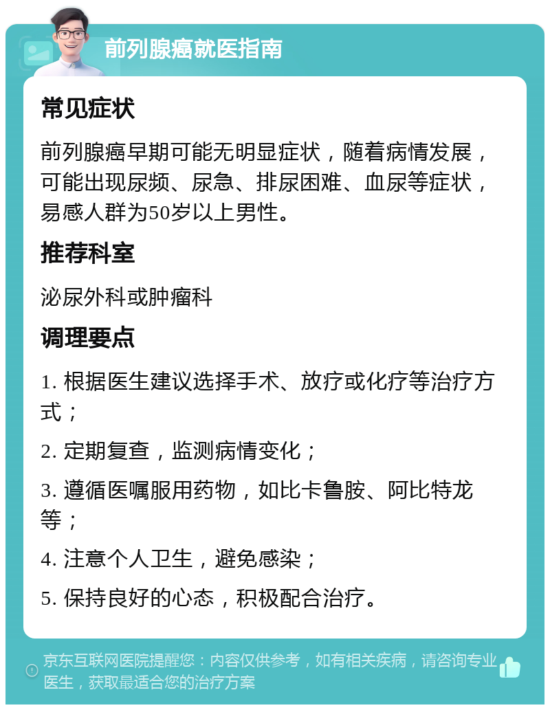 前列腺癌就医指南 常见症状 前列腺癌早期可能无明显症状，随着病情发展，可能出现尿频、尿急、排尿困难、血尿等症状，易感人群为50岁以上男性。 推荐科室 泌尿外科或肿瘤科 调理要点 1. 根据医生建议选择手术、放疗或化疗等治疗方式； 2. 定期复查，监测病情变化； 3. 遵循医嘱服用药物，如比卡鲁胺、阿比特龙等； 4. 注意个人卫生，避免感染； 5. 保持良好的心态，积极配合治疗。