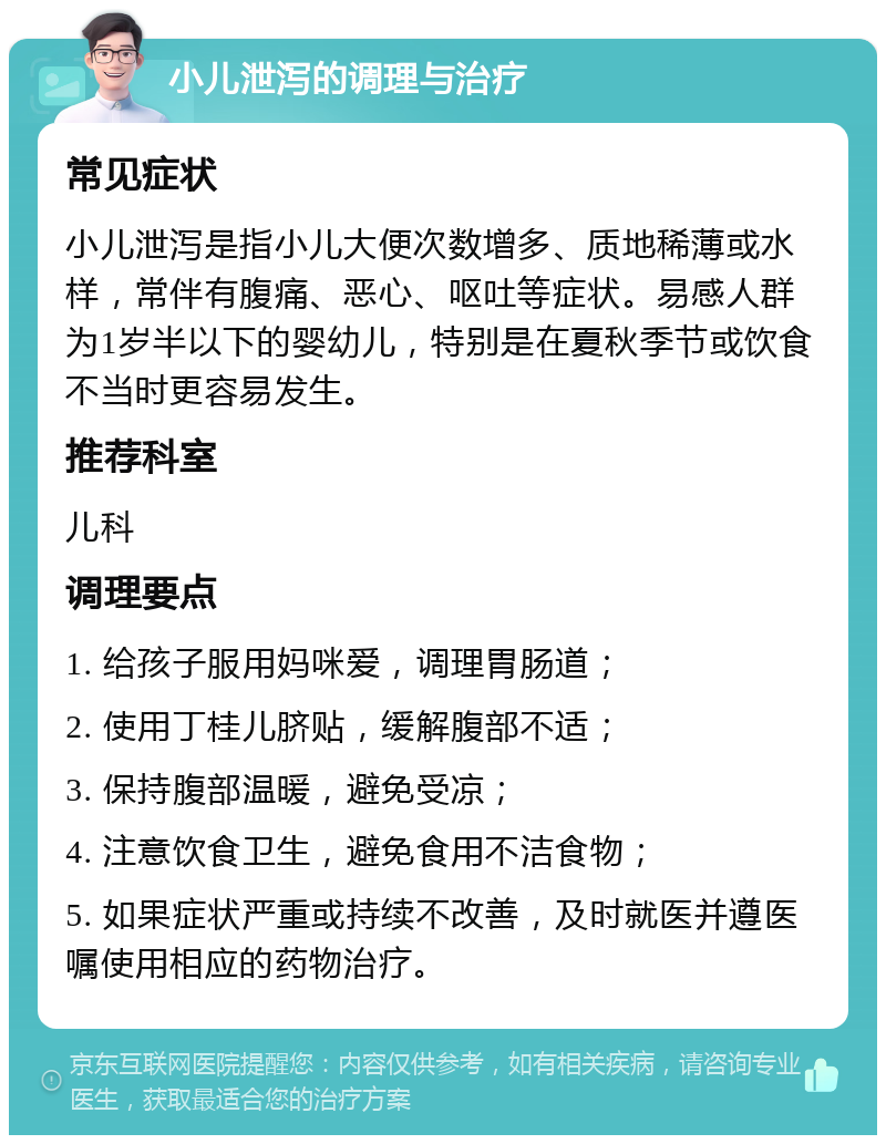 小儿泄泻的调理与治疗 常见症状 小儿泄泻是指小儿大便次数增多、质地稀薄或水样，常伴有腹痛、恶心、呕吐等症状。易感人群为1岁半以下的婴幼儿，特别是在夏秋季节或饮食不当时更容易发生。 推荐科室 儿科 调理要点 1. 给孩子服用妈咪爱，调理胃肠道； 2. 使用丁桂儿脐贴，缓解腹部不适； 3. 保持腹部温暖，避免受凉； 4. 注意饮食卫生，避免食用不洁食物； 5. 如果症状严重或持续不改善，及时就医并遵医嘱使用相应的药物治疗。