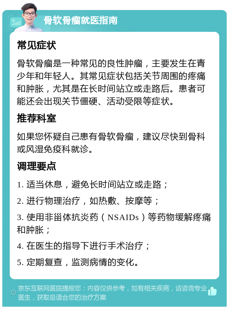 骨软骨瘤就医指南 常见症状 骨软骨瘤是一种常见的良性肿瘤，主要发生在青少年和年轻人。其常见症状包括关节周围的疼痛和肿胀，尤其是在长时间站立或走路后。患者可能还会出现关节僵硬、活动受限等症状。 推荐科室 如果您怀疑自己患有骨软骨瘤，建议尽快到骨科或风湿免疫科就诊。 调理要点 1. 适当休息，避免长时间站立或走路； 2. 进行物理治疗，如热敷、按摩等； 3. 使用非甾体抗炎药（NSAIDs）等药物缓解疼痛和肿胀； 4. 在医生的指导下进行手术治疗； 5. 定期复查，监测病情的变化。