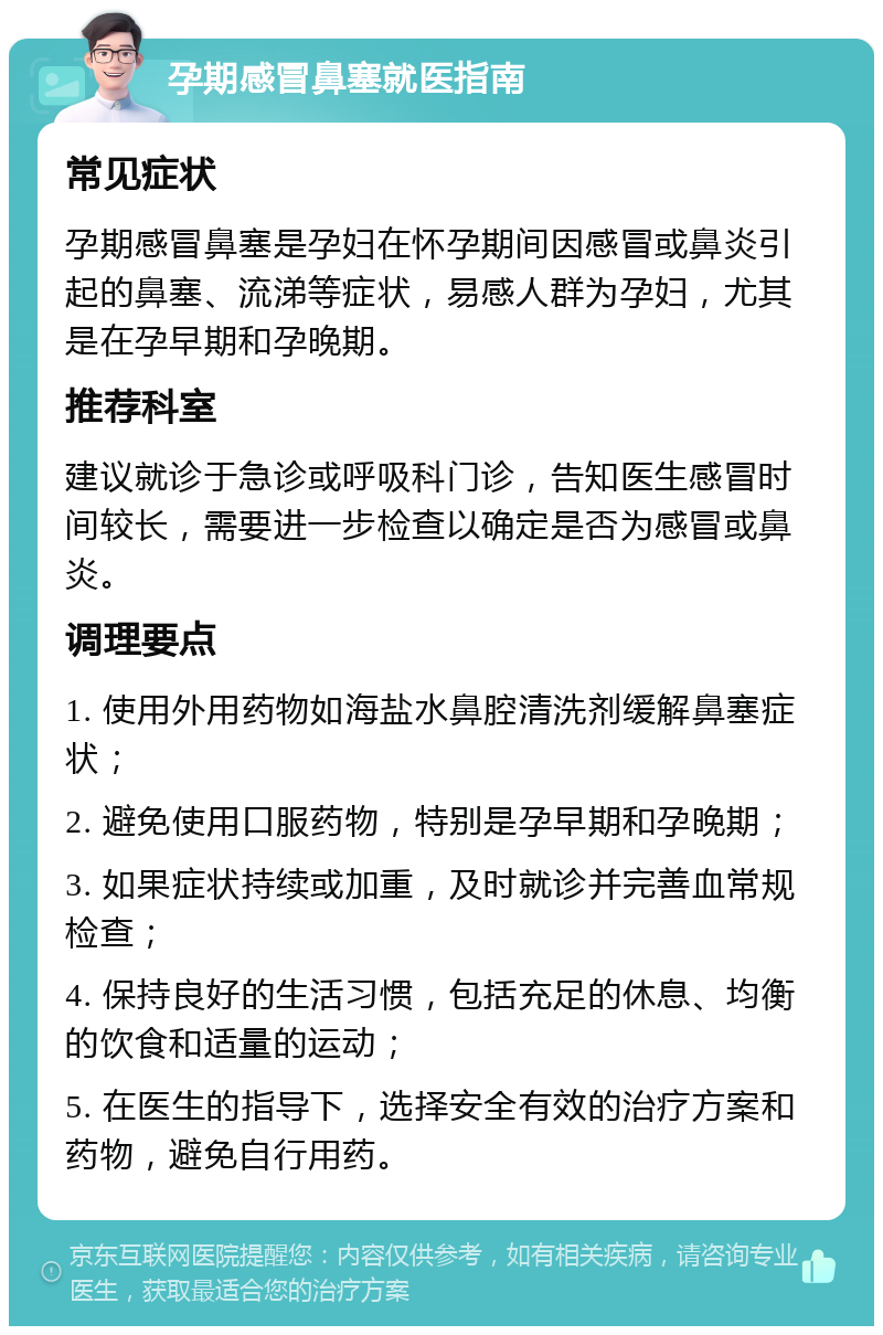 孕期感冒鼻塞就医指南 常见症状 孕期感冒鼻塞是孕妇在怀孕期间因感冒或鼻炎引起的鼻塞、流涕等症状，易感人群为孕妇，尤其是在孕早期和孕晚期。 推荐科室 建议就诊于急诊或呼吸科门诊，告知医生感冒时间较长，需要进一步检查以确定是否为感冒或鼻炎。 调理要点 1. 使用外用药物如海盐水鼻腔清洗剂缓解鼻塞症状； 2. 避免使用口服药物，特别是孕早期和孕晚期； 3. 如果症状持续或加重，及时就诊并完善血常规检查； 4. 保持良好的生活习惯，包括充足的休息、均衡的饮食和适量的运动； 5. 在医生的指导下，选择安全有效的治疗方案和药物，避免自行用药。