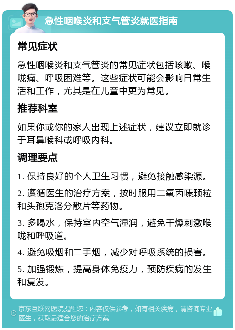 急性咽喉炎和支气管炎就医指南 常见症状 急性咽喉炎和支气管炎的常见症状包括咳嗽、喉咙痛、呼吸困难等。这些症状可能会影响日常生活和工作，尤其是在儿童中更为常见。 推荐科室 如果你或你的家人出现上述症状，建议立即就诊于耳鼻喉科或呼吸内科。 调理要点 1. 保持良好的个人卫生习惯，避免接触感染源。 2. 遵循医生的治疗方案，按时服用二氧丙嗪颗粒和头孢克洛分散片等药物。 3. 多喝水，保持室内空气湿润，避免干燥刺激喉咙和呼吸道。 4. 避免吸烟和二手烟，减少对呼吸系统的损害。 5. 加强锻炼，提高身体免疫力，预防疾病的发生和复发。