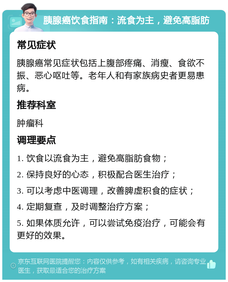 胰腺癌饮食指南：流食为主，避免高脂肪 常见症状 胰腺癌常见症状包括上腹部疼痛、消瘦、食欲不振、恶心呕吐等。老年人和有家族病史者更易患病。 推荐科室 肿瘤科 调理要点 1. 饮食以流食为主，避免高脂肪食物； 2. 保持良好的心态，积极配合医生治疗； 3. 可以考虑中医调理，改善脾虚积食的症状； 4. 定期复查，及时调整治疗方案； 5. 如果体质允许，可以尝试免疫治疗，可能会有更好的效果。