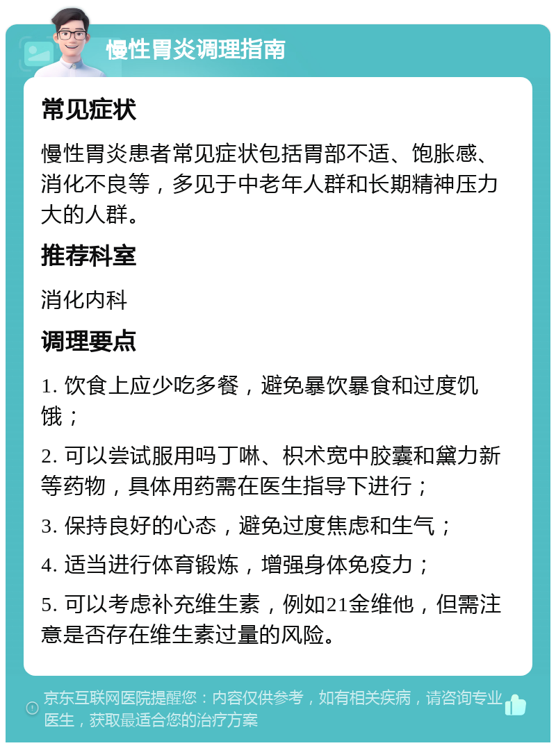 慢性胃炎调理指南 常见症状 慢性胃炎患者常见症状包括胃部不适、饱胀感、消化不良等，多见于中老年人群和长期精神压力大的人群。 推荐科室 消化内科 调理要点 1. 饮食上应少吃多餐，避免暴饮暴食和过度饥饿； 2. 可以尝试服用吗丁啉、枳术宽中胶囊和黛力新等药物，具体用药需在医生指导下进行； 3. 保持良好的心态，避免过度焦虑和生气； 4. 适当进行体育锻炼，增强身体免疫力； 5. 可以考虑补充维生素，例如21金维他，但需注意是否存在维生素过量的风险。