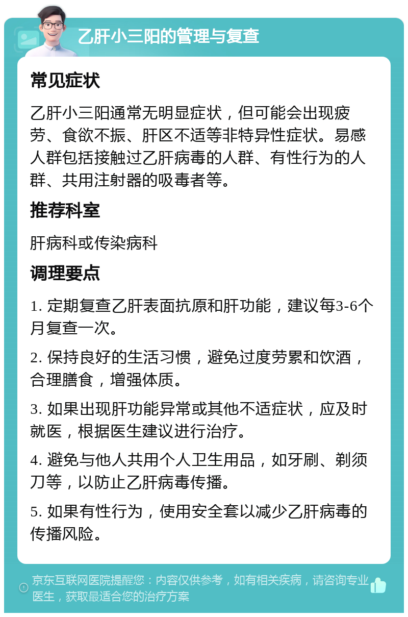 乙肝小三阳的管理与复查 常见症状 乙肝小三阳通常无明显症状，但可能会出现疲劳、食欲不振、肝区不适等非特异性症状。易感人群包括接触过乙肝病毒的人群、有性行为的人群、共用注射器的吸毒者等。 推荐科室 肝病科或传染病科 调理要点 1. 定期复查乙肝表面抗原和肝功能，建议每3-6个月复查一次。 2. 保持良好的生活习惯，避免过度劳累和饮酒，合理膳食，增强体质。 3. 如果出现肝功能异常或其他不适症状，应及时就医，根据医生建议进行治疗。 4. 避免与他人共用个人卫生用品，如牙刷、剃须刀等，以防止乙肝病毒传播。 5. 如果有性行为，使用安全套以减少乙肝病毒的传播风险。