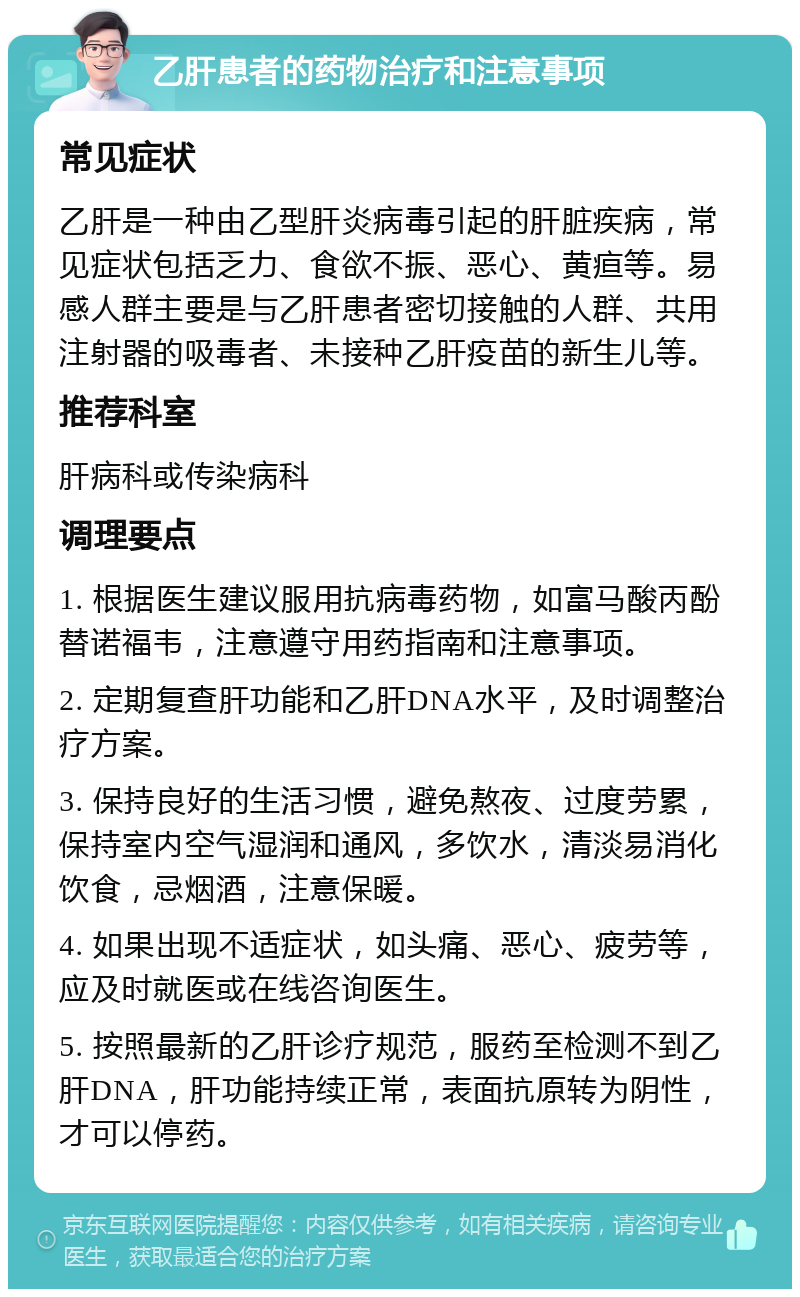 乙肝患者的药物治疗和注意事项 常见症状 乙肝是一种由乙型肝炎病毒引起的肝脏疾病，常见症状包括乏力、食欲不振、恶心、黄疸等。易感人群主要是与乙肝患者密切接触的人群、共用注射器的吸毒者、未接种乙肝疫苗的新生儿等。 推荐科室 肝病科或传染病科 调理要点 1. 根据医生建议服用抗病毒药物，如富马酸丙酚替诺福韦，注意遵守用药指南和注意事项。 2. 定期复查肝功能和乙肝DNA水平，及时调整治疗方案。 3. 保持良好的生活习惯，避免熬夜、过度劳累，保持室内空气湿润和通风，多饮水，清淡易消化饮食，忌烟酒，注意保暖。 4. 如果出现不适症状，如头痛、恶心、疲劳等，应及时就医或在线咨询医生。 5. 按照最新的乙肝诊疗规范，服药至检测不到乙肝DNA，肝功能持续正常，表面抗原转为阴性，才可以停药。