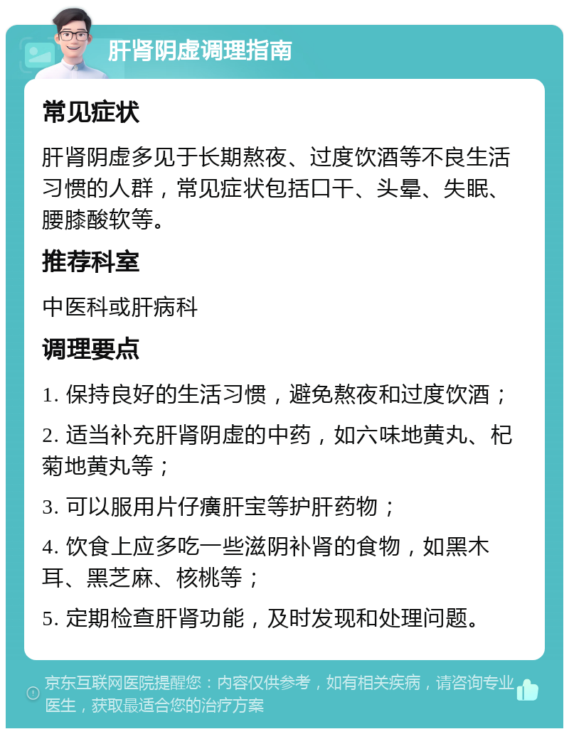 肝肾阴虚调理指南 常见症状 肝肾阴虚多见于长期熬夜、过度饮酒等不良生活习惯的人群，常见症状包括口干、头晕、失眠、腰膝酸软等。 推荐科室 中医科或肝病科 调理要点 1. 保持良好的生活习惯，避免熬夜和过度饮酒； 2. 适当补充肝肾阴虚的中药，如六味地黄丸、杞菊地黄丸等； 3. 可以服用片仔癀肝宝等护肝药物； 4. 饮食上应多吃一些滋阴补肾的食物，如黑木耳、黑芝麻、核桃等； 5. 定期检查肝肾功能，及时发现和处理问题。