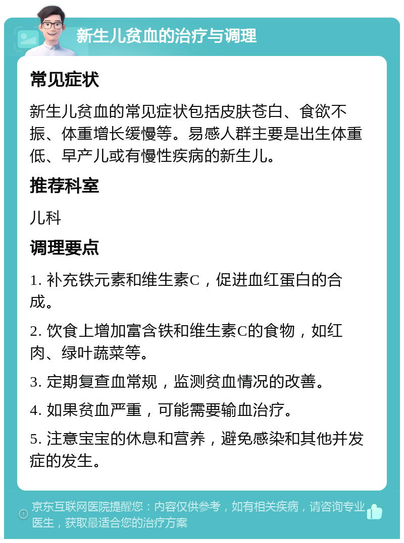 新生儿贫血的治疗与调理 常见症状 新生儿贫血的常见症状包括皮肤苍白、食欲不振、体重增长缓慢等。易感人群主要是出生体重低、早产儿或有慢性疾病的新生儿。 推荐科室 儿科 调理要点 1. 补充铁元素和维生素C，促进血红蛋白的合成。 2. 饮食上增加富含铁和维生素C的食物，如红肉、绿叶蔬菜等。 3. 定期复查血常规，监测贫血情况的改善。 4. 如果贫血严重，可能需要输血治疗。 5. 注意宝宝的休息和营养，避免感染和其他并发症的发生。