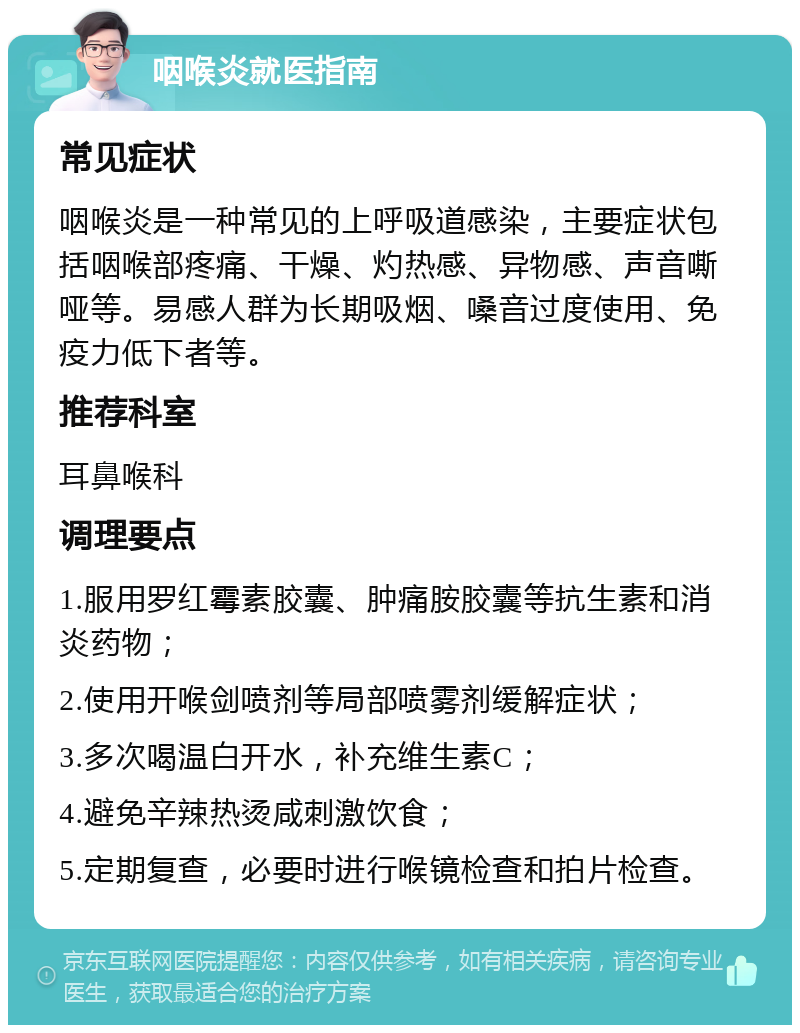 咽喉炎就医指南 常见症状 咽喉炎是一种常见的上呼吸道感染，主要症状包括咽喉部疼痛、干燥、灼热感、异物感、声音嘶哑等。易感人群为长期吸烟、嗓音过度使用、免疫力低下者等。 推荐科室 耳鼻喉科 调理要点 1.服用罗红霉素胶囊、肿痛胺胶囊等抗生素和消炎药物； 2.使用开喉剑喷剂等局部喷雾剂缓解症状； 3.多次喝温白开水，补充维生素C； 4.避免辛辣热烫咸刺激饮食； 5.定期复查，必要时进行喉镜检查和拍片检查。