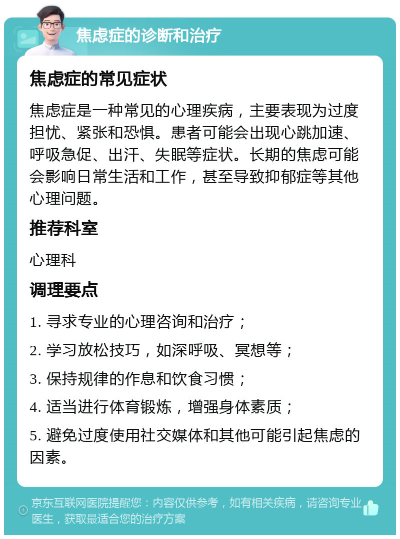 焦虑症的诊断和治疗 焦虑症的常见症状 焦虑症是一种常见的心理疾病，主要表现为过度担忧、紧张和恐惧。患者可能会出现心跳加速、呼吸急促、出汗、失眠等症状。长期的焦虑可能会影响日常生活和工作，甚至导致抑郁症等其他心理问题。 推荐科室 心理科 调理要点 1. 寻求专业的心理咨询和治疗； 2. 学习放松技巧，如深呼吸、冥想等； 3. 保持规律的作息和饮食习惯； 4. 适当进行体育锻炼，增强身体素质； 5. 避免过度使用社交媒体和其他可能引起焦虑的因素。