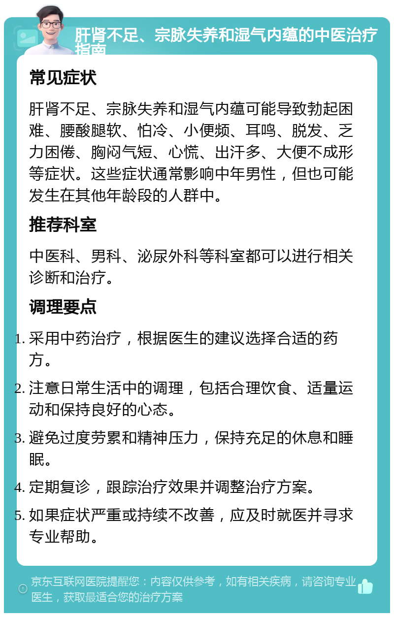 肝肾不足、宗脉失养和湿气内蕴的中医治疗指南 常见症状 肝肾不足、宗脉失养和湿气内蕴可能导致勃起困难、腰酸腿软、怕冷、小便频、耳鸣、脱发、乏力困倦、胸闷气短、心慌、出汗多、大便不成形等症状。这些症状通常影响中年男性，但也可能发生在其他年龄段的人群中。 推荐科室 中医科、男科、泌尿外科等科室都可以进行相关诊断和治疗。 调理要点 采用中药治疗，根据医生的建议选择合适的药方。 注意日常生活中的调理，包括合理饮食、适量运动和保持良好的心态。 避免过度劳累和精神压力，保持充足的休息和睡眠。 定期复诊，跟踪治疗效果并调整治疗方案。 如果症状严重或持续不改善，应及时就医并寻求专业帮助。