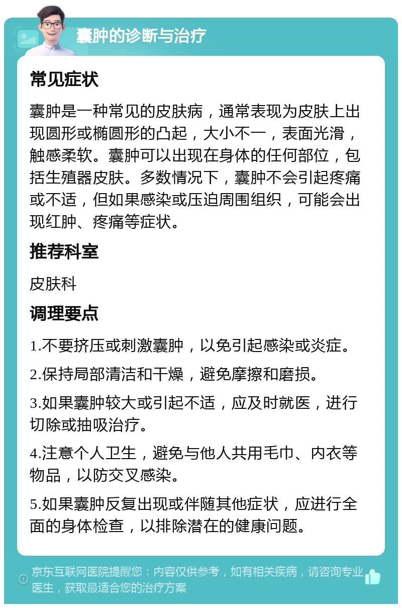 囊肿的诊断与治疗 常见症状 囊肿是一种常见的皮肤病，通常表现为皮肤上出现圆形或椭圆形的凸起，大小不一，表面光滑，触感柔软。囊肿可以出现在身体的任何部位，包括生殖器皮肤。多数情况下，囊肿不会引起疼痛或不适，但如果感染或压迫周围组织，可能会出现红肿、疼痛等症状。 推荐科室 皮肤科 调理要点 1.不要挤压或刺激囊肿，以免引起感染或炎症。 2.保持局部清洁和干燥，避免摩擦和磨损。 3.如果囊肿较大或引起不适，应及时就医，进行切除或抽吸治疗。 4.注意个人卫生，避免与他人共用毛巾、内衣等物品，以防交叉感染。 5.如果囊肿反复出现或伴随其他症状，应进行全面的身体检查，以排除潜在的健康问题。