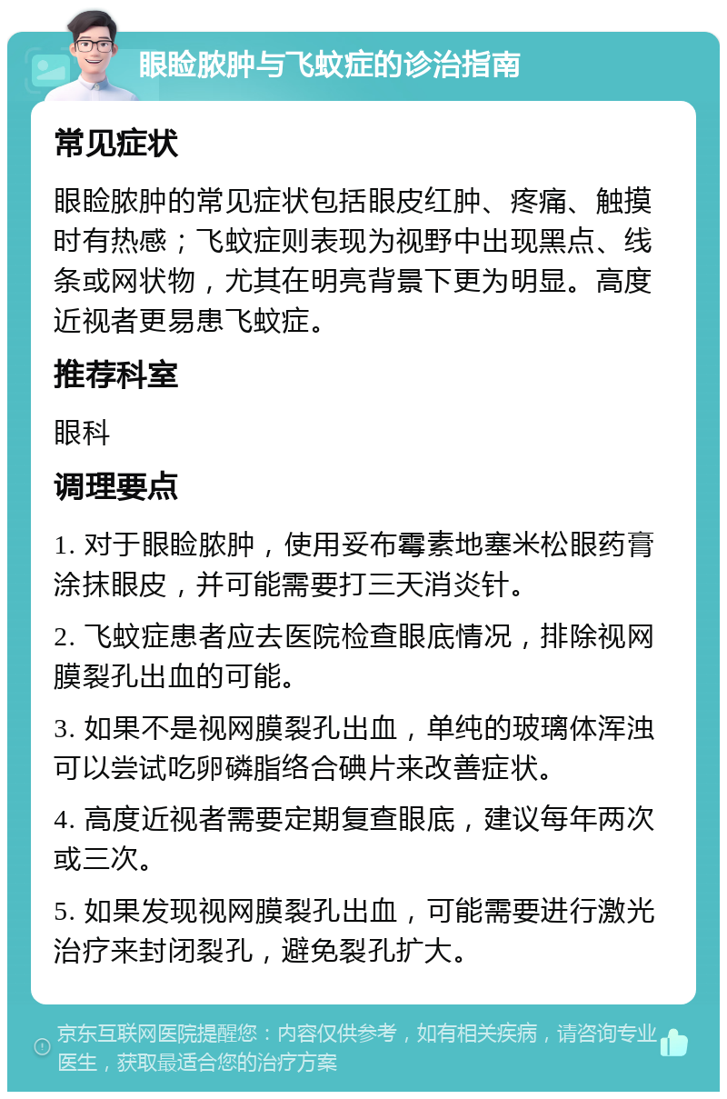 眼睑脓肿与飞蚊症的诊治指南 常见症状 眼睑脓肿的常见症状包括眼皮红肿、疼痛、触摸时有热感；飞蚊症则表现为视野中出现黑点、线条或网状物，尤其在明亮背景下更为明显。高度近视者更易患飞蚊症。 推荐科室 眼科 调理要点 1. 对于眼睑脓肿，使用妥布霉素地塞米松眼药膏涂抹眼皮，并可能需要打三天消炎针。 2. 飞蚊症患者应去医院检查眼底情况，排除视网膜裂孔出血的可能。 3. 如果不是视网膜裂孔出血，单纯的玻璃体浑浊可以尝试吃卵磷脂络合碘片来改善症状。 4. 高度近视者需要定期复查眼底，建议每年两次或三次。 5. 如果发现视网膜裂孔出血，可能需要进行激光治疗来封闭裂孔，避免裂孔扩大。