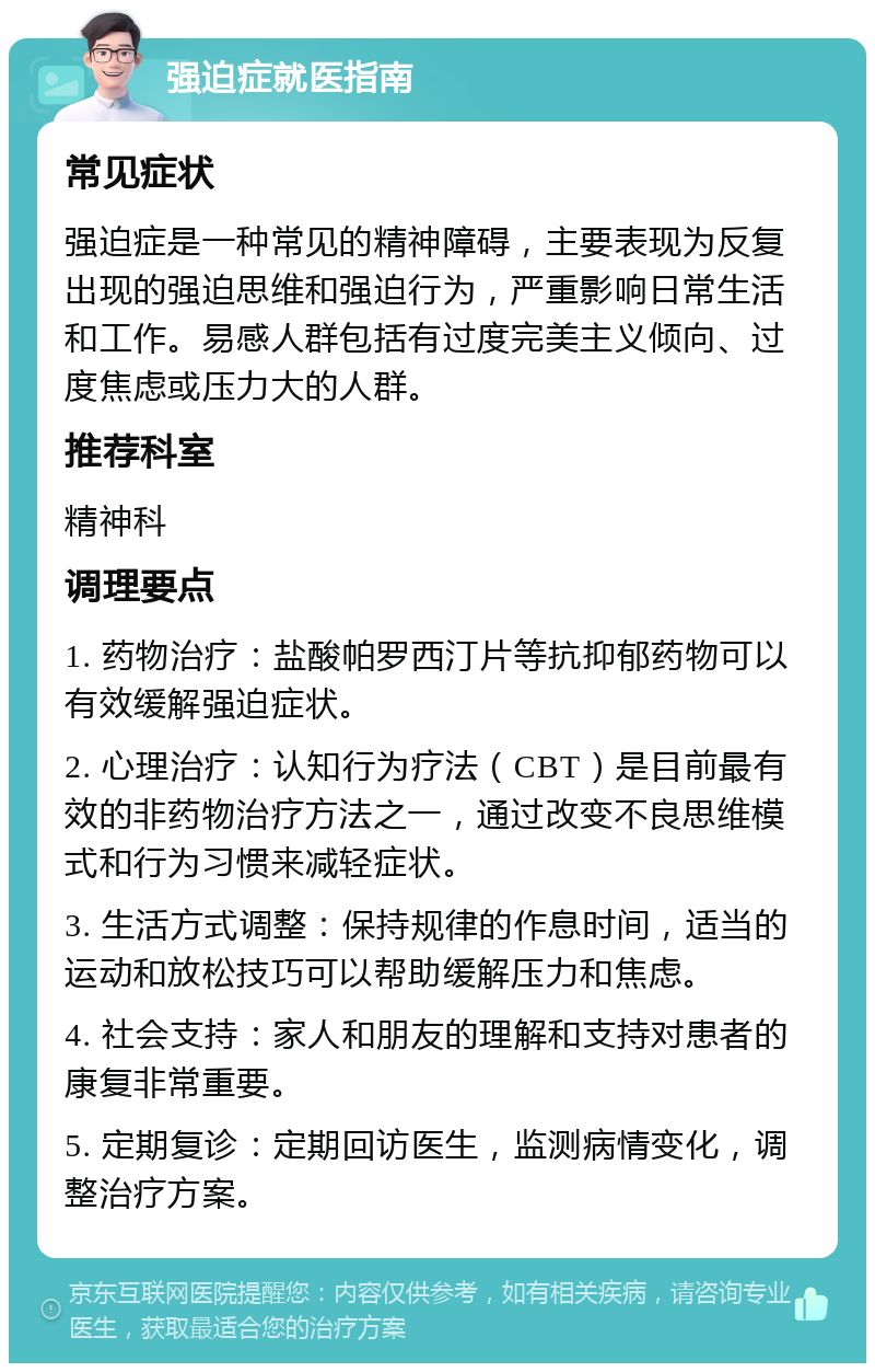 强迫症就医指南 常见症状 强迫症是一种常见的精神障碍，主要表现为反复出现的强迫思维和强迫行为，严重影响日常生活和工作。易感人群包括有过度完美主义倾向、过度焦虑或压力大的人群。 推荐科室 精神科 调理要点 1. 药物治疗：盐酸帕罗西汀片等抗抑郁药物可以有效缓解强迫症状。 2. 心理治疗：认知行为疗法（CBT）是目前最有效的非药物治疗方法之一，通过改变不良思维模式和行为习惯来减轻症状。 3. 生活方式调整：保持规律的作息时间，适当的运动和放松技巧可以帮助缓解压力和焦虑。 4. 社会支持：家人和朋友的理解和支持对患者的康复非常重要。 5. 定期复诊：定期回访医生，监测病情变化，调整治疗方案。