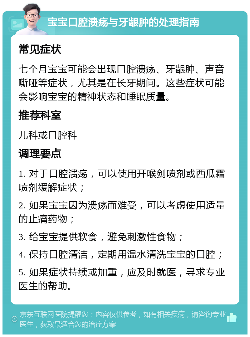 宝宝口腔溃疡与牙龈肿的处理指南 常见症状 七个月宝宝可能会出现口腔溃疡、牙龈肿、声音嘶哑等症状，尤其是在长牙期间。这些症状可能会影响宝宝的精神状态和睡眠质量。 推荐科室 儿科或口腔科 调理要点 1. 对于口腔溃疡，可以使用开喉剑喷剂或西瓜霜喷剂缓解症状； 2. 如果宝宝因为溃疡而难受，可以考虑使用适量的止痛药物； 3. 给宝宝提供软食，避免刺激性食物； 4. 保持口腔清洁，定期用温水清洗宝宝的口腔； 5. 如果症状持续或加重，应及时就医，寻求专业医生的帮助。