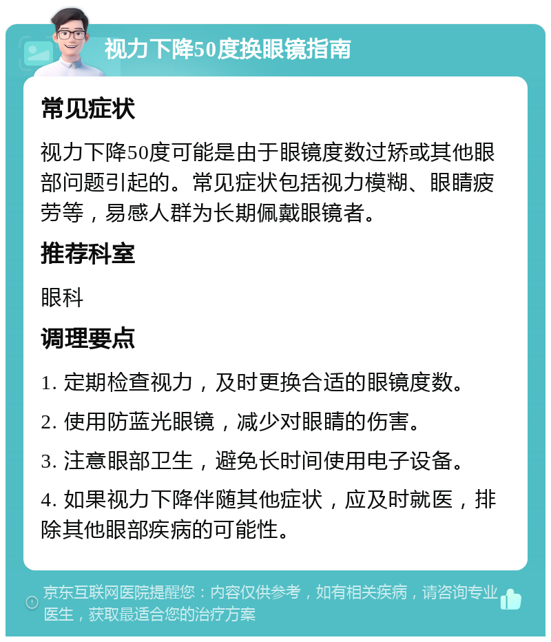 视力下降50度换眼镜指南 常见症状 视力下降50度可能是由于眼镜度数过矫或其他眼部问题引起的。常见症状包括视力模糊、眼睛疲劳等，易感人群为长期佩戴眼镜者。 推荐科室 眼科 调理要点 1. 定期检查视力，及时更换合适的眼镜度数。 2. 使用防蓝光眼镜，减少对眼睛的伤害。 3. 注意眼部卫生，避免长时间使用电子设备。 4. 如果视力下降伴随其他症状，应及时就医，排除其他眼部疾病的可能性。