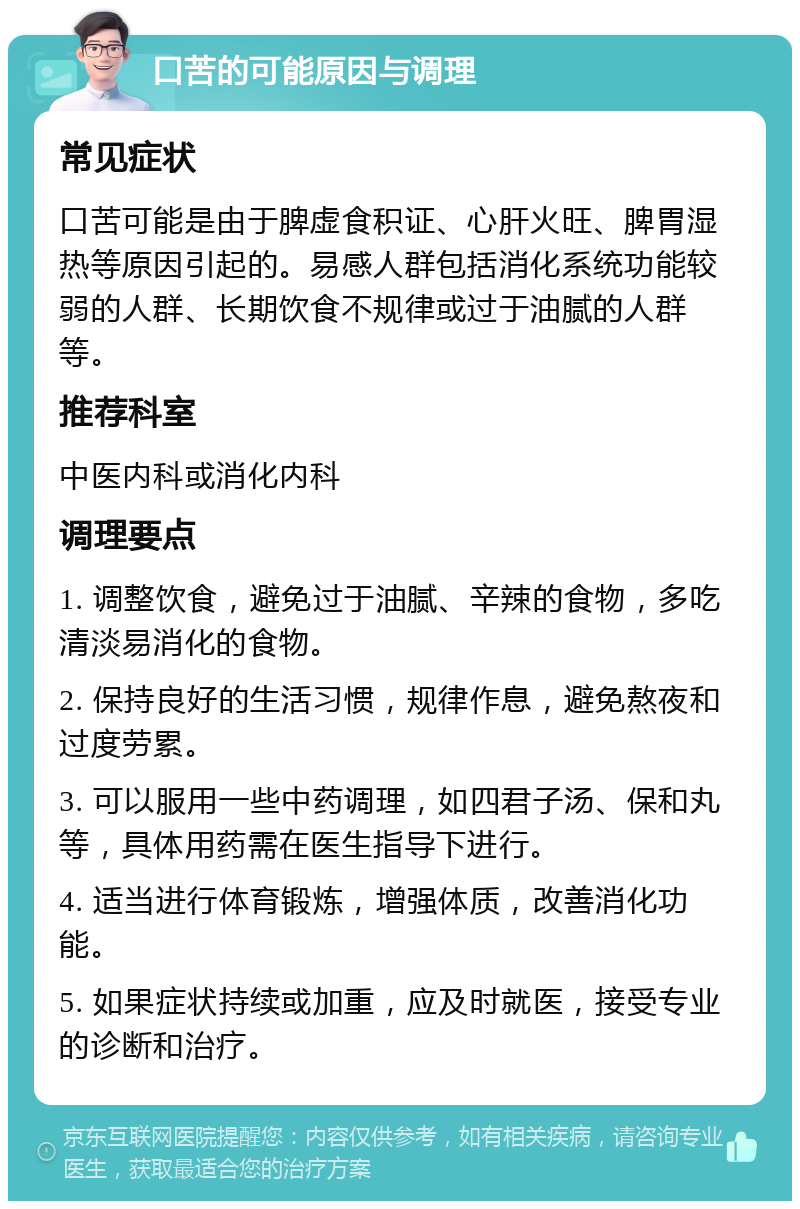 口苦的可能原因与调理 常见症状 口苦可能是由于脾虚食积证、心肝火旺、脾胃湿热等原因引起的。易感人群包括消化系统功能较弱的人群、长期饮食不规律或过于油腻的人群等。 推荐科室 中医内科或消化内科 调理要点 1. 调整饮食，避免过于油腻、辛辣的食物，多吃清淡易消化的食物。 2. 保持良好的生活习惯，规律作息，避免熬夜和过度劳累。 3. 可以服用一些中药调理，如四君子汤、保和丸等，具体用药需在医生指导下进行。 4. 适当进行体育锻炼，增强体质，改善消化功能。 5. 如果症状持续或加重，应及时就医，接受专业的诊断和治疗。