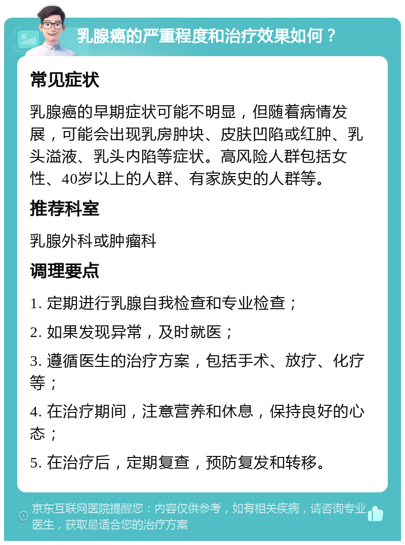 乳腺癌的严重程度和治疗效果如何？ 常见症状 乳腺癌的早期症状可能不明显，但随着病情发展，可能会出现乳房肿块、皮肤凹陷或红肿、乳头溢液、乳头内陷等症状。高风险人群包括女性、40岁以上的人群、有家族史的人群等。 推荐科室 乳腺外科或肿瘤科 调理要点 1. 定期进行乳腺自我检查和专业检查； 2. 如果发现异常，及时就医； 3. 遵循医生的治疗方案，包括手术、放疗、化疗等； 4. 在治疗期间，注意营养和休息，保持良好的心态； 5. 在治疗后，定期复查，预防复发和转移。