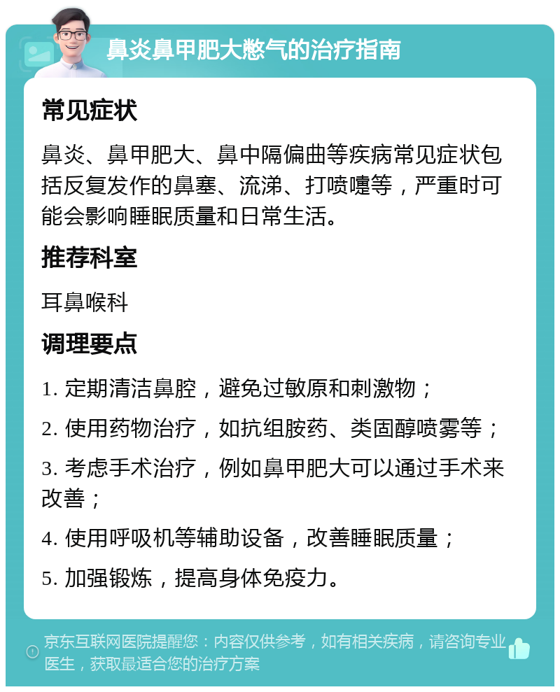 鼻炎鼻甲肥大憋气的治疗指南 常见症状 鼻炎、鼻甲肥大、鼻中隔偏曲等疾病常见症状包括反复发作的鼻塞、流涕、打喷嚏等，严重时可能会影响睡眠质量和日常生活。 推荐科室 耳鼻喉科 调理要点 1. 定期清洁鼻腔，避免过敏原和刺激物； 2. 使用药物治疗，如抗组胺药、类固醇喷雾等； 3. 考虑手术治疗，例如鼻甲肥大可以通过手术来改善； 4. 使用呼吸机等辅助设备，改善睡眠质量； 5. 加强锻炼，提高身体免疫力。