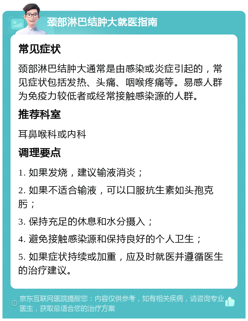 颈部淋巴结肿大就医指南 常见症状 颈部淋巴结肿大通常是由感染或炎症引起的，常见症状包括发热、头痛、咽喉疼痛等。易感人群为免疫力较低者或经常接触感染源的人群。 推荐科室 耳鼻喉科或内科 调理要点 1. 如果发烧，建议输液消炎； 2. 如果不适合输液，可以口服抗生素如头孢克肟； 3. 保持充足的休息和水分摄入； 4. 避免接触感染源和保持良好的个人卫生； 5. 如果症状持续或加重，应及时就医并遵循医生的治疗建议。