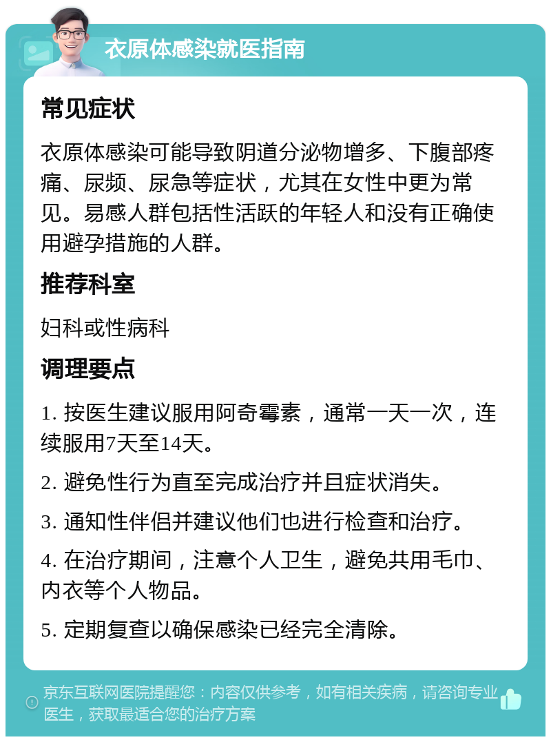 衣原体感染就医指南 常见症状 衣原体感染可能导致阴道分泌物增多、下腹部疼痛、尿频、尿急等症状，尤其在女性中更为常见。易感人群包括性活跃的年轻人和没有正确使用避孕措施的人群。 推荐科室 妇科或性病科 调理要点 1. 按医生建议服用阿奇霉素，通常一天一次，连续服用7天至14天。 2. 避免性行为直至完成治疗并且症状消失。 3. 通知性伴侣并建议他们也进行检查和治疗。 4. 在治疗期间，注意个人卫生，避免共用毛巾、内衣等个人物品。 5. 定期复查以确保感染已经完全清除。