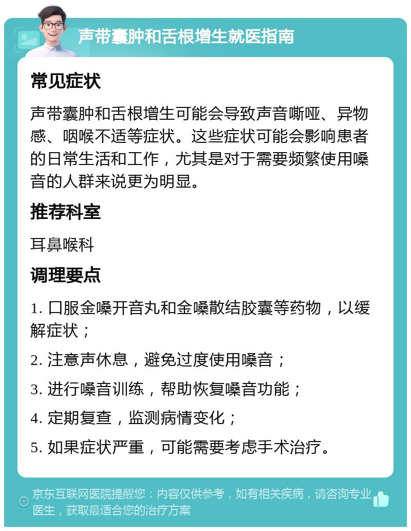 声带囊肿和舌根增生就医指南 常见症状 声带囊肿和舌根增生可能会导致声音嘶哑、异物感、咽喉不适等症状。这些症状可能会影响患者的日常生活和工作，尤其是对于需要频繁使用嗓音的人群来说更为明显。 推荐科室 耳鼻喉科 调理要点 1. 口服金嗓开音丸和金嗓散结胶囊等药物，以缓解症状； 2. 注意声休息，避免过度使用嗓音； 3. 进行嗓音训练，帮助恢复嗓音功能； 4. 定期复查，监测病情变化； 5. 如果症状严重，可能需要考虑手术治疗。