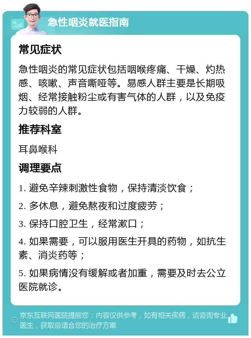 急性咽炎就医指南 常见症状 急性咽炎的常见症状包括咽喉疼痛、干燥、灼热感、咳嗽、声音嘶哑等。易感人群主要是长期吸烟、经常接触粉尘或有害气体的人群，以及免疫力较弱的人群。 推荐科室 耳鼻喉科 调理要点 1. 避免辛辣刺激性食物，保持清淡饮食； 2. 多休息，避免熬夜和过度疲劳； 3. 保持口腔卫生，经常漱口； 4. 如果需要，可以服用医生开具的药物，如抗生素、消炎药等； 5. 如果病情没有缓解或者加重，需要及时去公立医院就诊。