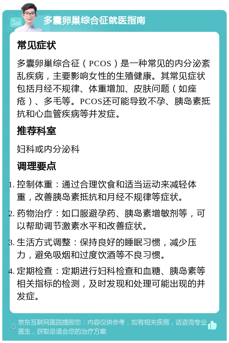 多囊卵巢综合征就医指南 常见症状 多囊卵巢综合征（PCOS）是一种常见的内分泌紊乱疾病，主要影响女性的生殖健康。其常见症状包括月经不规律、体重增加、皮肤问题（如痤疮）、多毛等。PCOS还可能导致不孕、胰岛素抵抗和心血管疾病等并发症。 推荐科室 妇科或内分泌科 调理要点 控制体重：通过合理饮食和适当运动来减轻体重，改善胰岛素抵抗和月经不规律等症状。 药物治疗：如口服避孕药、胰岛素增敏剂等，可以帮助调节激素水平和改善症状。 生活方式调整：保持良好的睡眠习惯，减少压力，避免吸烟和过度饮酒等不良习惯。 定期检查：定期进行妇科检查和血糖、胰岛素等相关指标的检测，及时发现和处理可能出现的并发症。