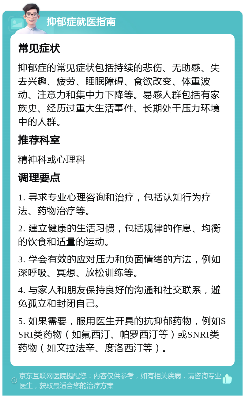 抑郁症就医指南 常见症状 抑郁症的常见症状包括持续的悲伤、无助感、失去兴趣、疲劳、睡眠障碍、食欲改变、体重波动、注意力和集中力下降等。易感人群包括有家族史、经历过重大生活事件、长期处于压力环境中的人群。 推荐科室 精神科或心理科 调理要点 1. 寻求专业心理咨询和治疗，包括认知行为疗法、药物治疗等。 2. 建立健康的生活习惯，包括规律的作息、均衡的饮食和适量的运动。 3. 学会有效的应对压力和负面情绪的方法，例如深呼吸、冥想、放松训练等。 4. 与家人和朋友保持良好的沟通和社交联系，避免孤立和封闭自己。 5. 如果需要，服用医生开具的抗抑郁药物，例如SSRI类药物（如氟西汀、帕罗西汀等）或SNRI类药物（如文拉法辛、度洛西汀等）。