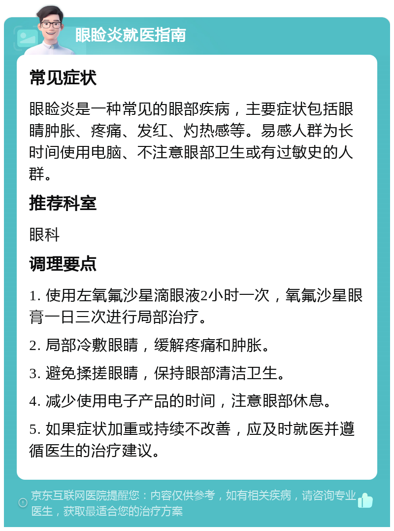 眼睑炎就医指南 常见症状 眼睑炎是一种常见的眼部疾病，主要症状包括眼睛肿胀、疼痛、发红、灼热感等。易感人群为长时间使用电脑、不注意眼部卫生或有过敏史的人群。 推荐科室 眼科 调理要点 1. 使用左氧氟沙星滴眼液2小时一次，氧氟沙星眼膏一日三次进行局部治疗。 2. 局部冷敷眼睛，缓解疼痛和肿胀。 3. 避免揉搓眼睛，保持眼部清洁卫生。 4. 减少使用电子产品的时间，注意眼部休息。 5. 如果症状加重或持续不改善，应及时就医并遵循医生的治疗建议。